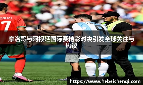 摩洛哥与阿根廷国际赛精彩对决引发全球关注与热议